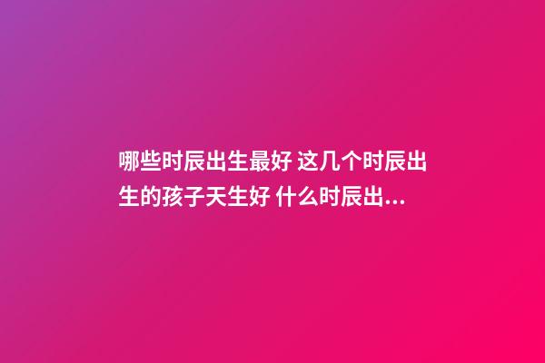 哪些时辰出生最好 这几个时辰出生的孩子天生好 什么时辰出生的人最好-第1张-观点-玄机派